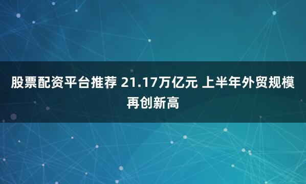 股票配资平台推荐 21.17万亿元 上半年外贸规模再创新高